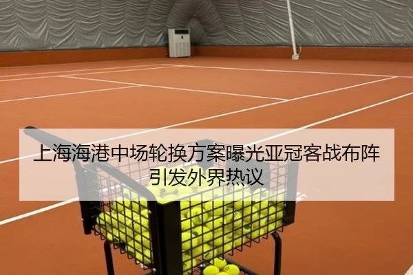 上海海港中场轮换方案曝光亚冠客战布阵引发外界热议